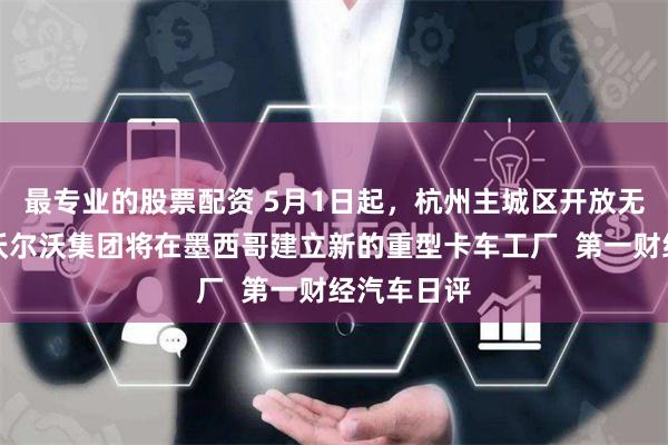 最专业的股票配资 5月1日起，杭州主城区开放无人驾驶，沃尔沃集团将在墨西哥建立新的重型卡车工厂  第一财经汽车日评