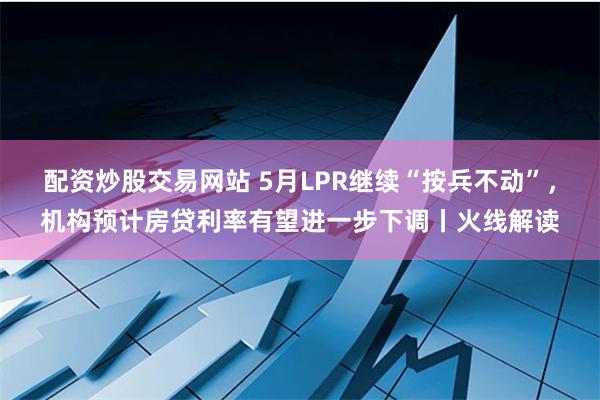 配资炒股交易网站 5月LPR继续“按兵不动”，机构预计房贷利率有望进一步下调丨火线解读