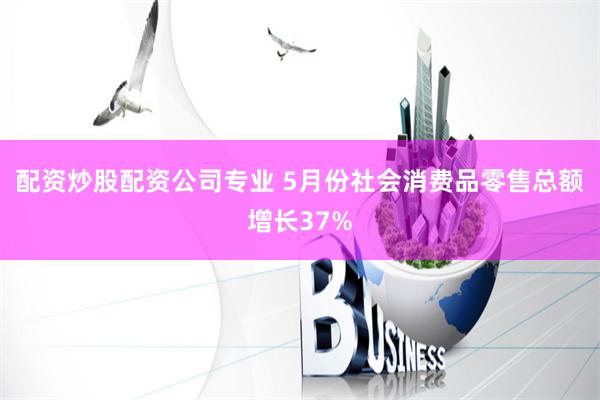 配资炒股配资公司专业 5月份社会消费品零售总额增长37%