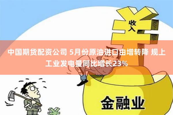 中国期货配资公司 5月份原油进口由增转降 规上工业发电量同比增长23%