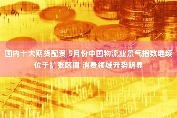 国内十大期货配资 5月份中国物流业景气指数继续位于扩张区间 消费领域升势明显