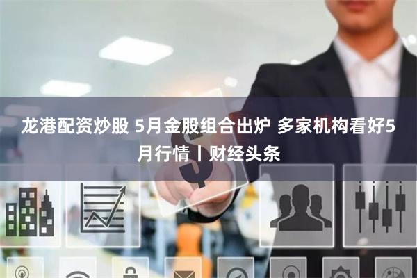 龙港配资炒股 5月金股组合出炉 多家机构看好5月行情丨财经头条