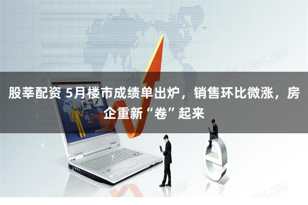 股莘配资 5月楼市成绩单出炉，销售环比微涨，房企重新“卷”起来