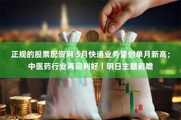 正规的股票配资网 5月快递业务量创单月新高；中医药行业再迎利好丨明日主题前瞻