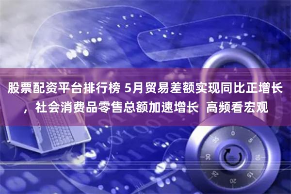 股票配资平台排行榜 5月贸易差额实现同比正增长，社会消费品零售总额加速增长  高频看宏观