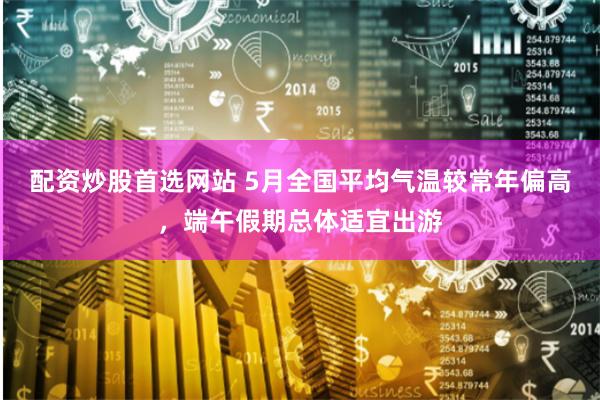 配资炒股首选网站 5月全国平均气温较常年偏高，端午假期总体适宜出游