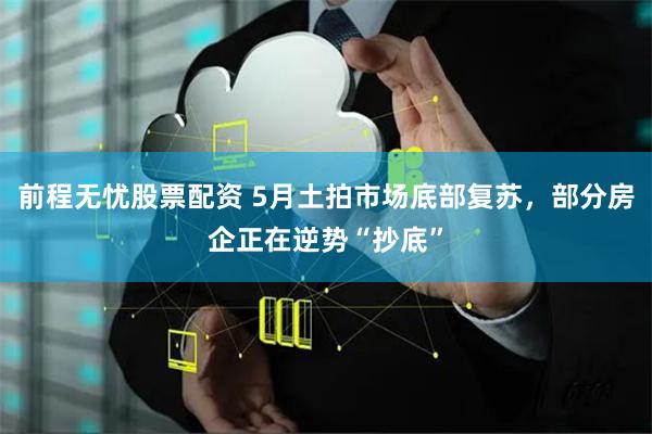前程无忧股票配资 5月土拍市场底部复苏，部分房企正在逆势“抄底”