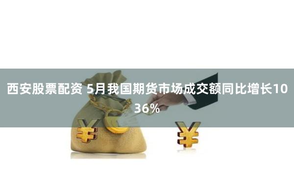 西安股票配资 5月我国期货市场成交额同比增长1036%