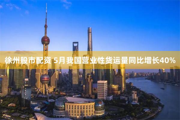 徐州股市配资 5月我国营业性货运量同比增长40%