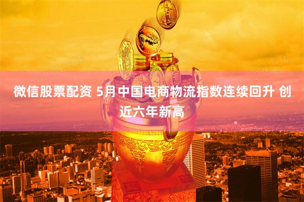 微信股票配资 5月中国电商物流指数连续回升 创近六年新高
