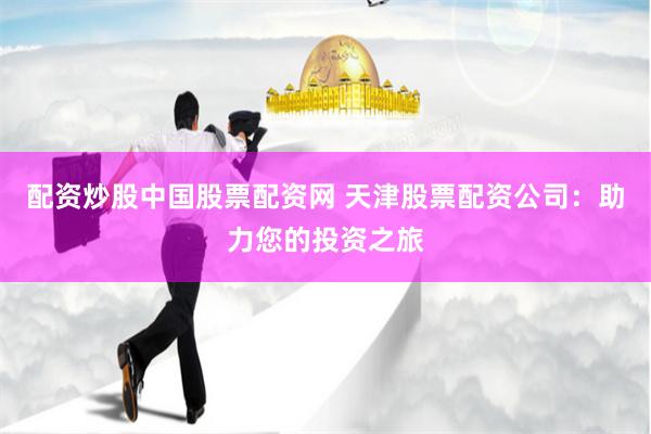 配资炒股中国股票配资网 天津股票配资公司：助力您的投资之旅