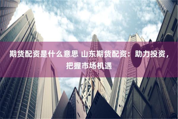 期货配资是什么意思 山东期货配资：助力投资，把握市场机遇