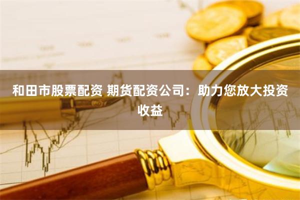 和田市股票配资 期货配资公司：助力您放大投资收益