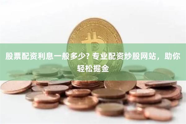 股票配资利息一般多少? 专业配资炒股网站，助你轻松掘金