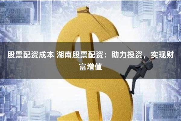 股票配资成本 湖南股票配资：助力投资，实现财富增值