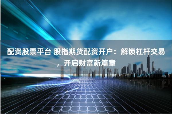 配资股票平台 股指期货配资开户：解锁杠杆交易，开启财富新篇章