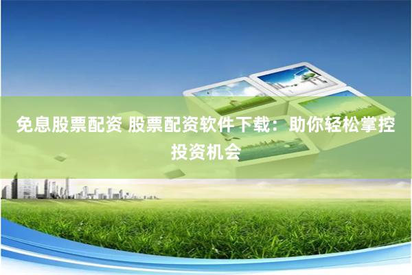 免息股票配资 股票配资软件下载：助你轻松掌控投资机会