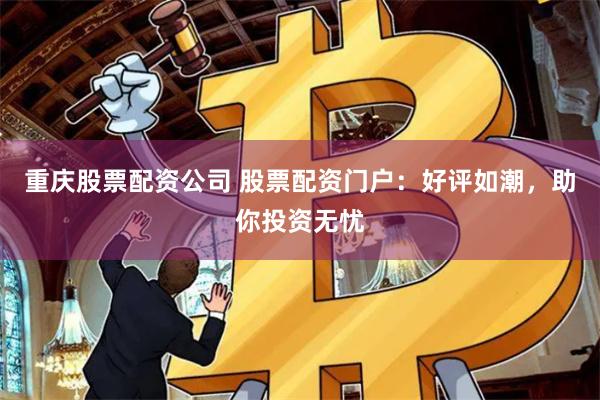 重庆股票配资公司 股票配资门户：好评如潮，助你投资无忧