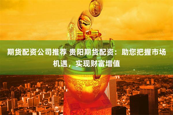 期货配资公司推荐 贵阳期货配资：助您把握市场机遇，实现财富增值