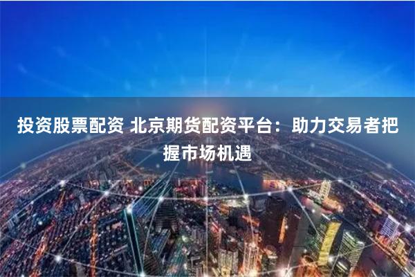 投资股票配资 北京期货配资平台：助力交易者把握市场机遇