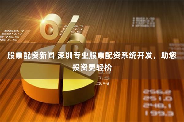 股票配资新闻 深圳专业股票配资系统开发，助您投资更轻松