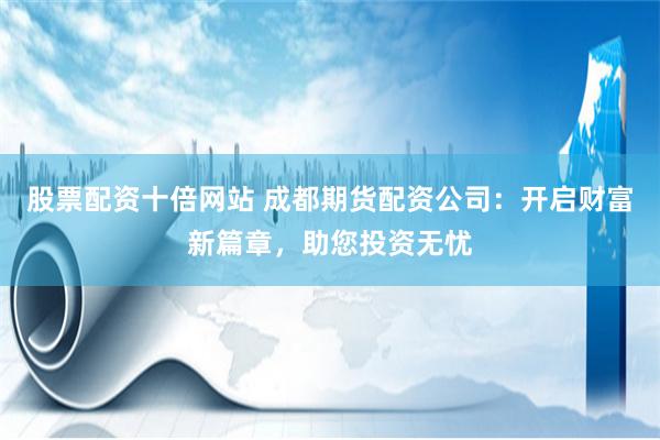 股票配资十倍网站 成都期货配资公司：开启财富新篇章，助您投资无忧