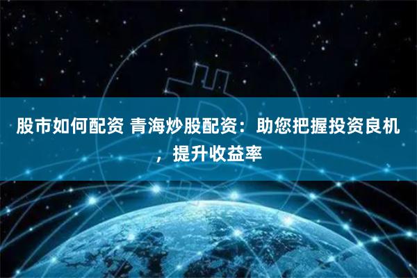 股市如何配资 青海炒股配资：助您把握投资良机，提升收益率