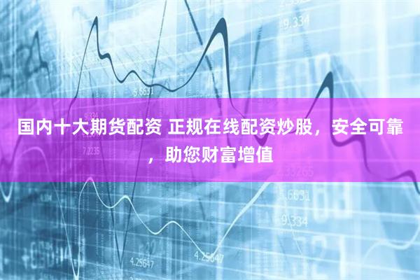 国内十大期货配资 正规在线配资炒股，安全可靠，助您财富增值