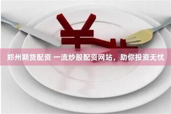 郑州期货配资 一流炒股配资网站，助你投资无忧