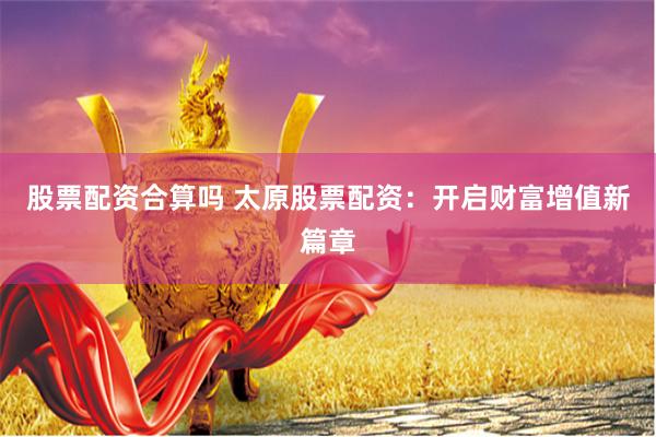 股票配资合算吗 太原股票配资：开启财富增值新篇章