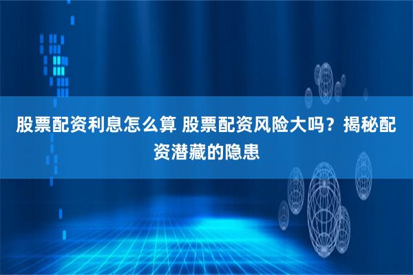 股票配资利息怎么算 股票配资风险大吗？揭秘配资潜藏的隐患