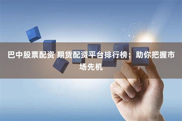巴中股票配资 期货配资平台排行榜：助你把握市场先机