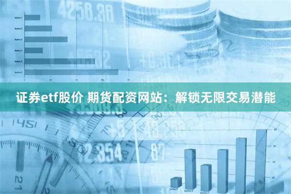 证券etf股价 期货配资网站：解锁无限交易潜能