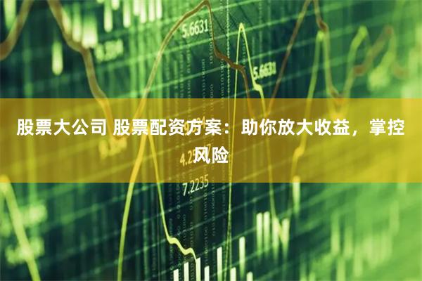 股票大公司 股票配资方案：助你放大收益，掌控风险