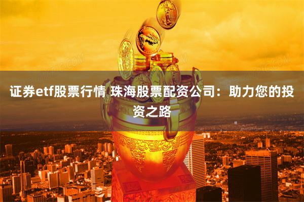 证券etf股票行情 珠海股票配资公司：助力您的投资之路