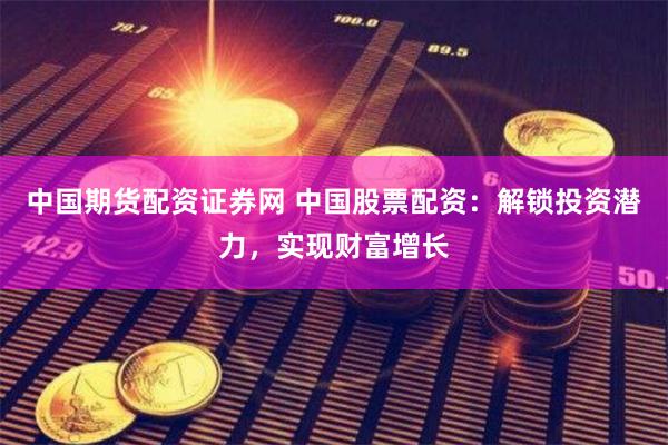 中国期货配资证券网 中国股票配资：解锁投资潜力，实现财富增长