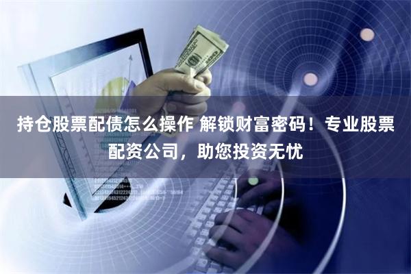 持仓股票配债怎么操作 解锁财富密码！专业股票配资公司，助您投资无忧