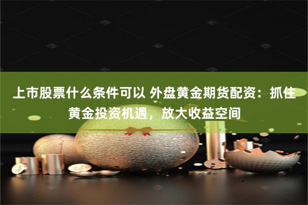 上市股票什么条件可以 外盘黄金期货配资：抓住黄金投资机遇，放大收益空间