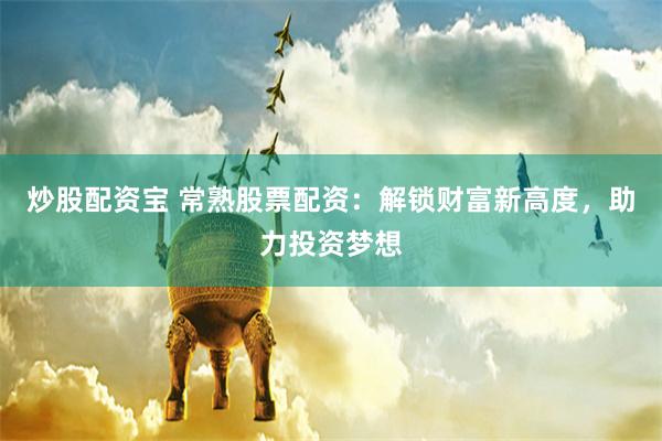 炒股配资宝 常熟股票配资：解锁财富新高度，助力投资梦想