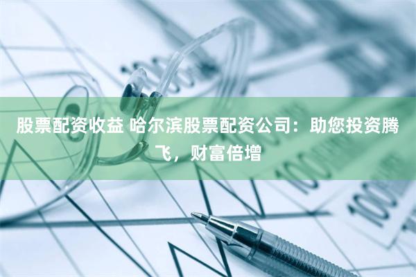 股票配资收益 哈尔滨股票配资公司：助您投资腾飞，财富倍增