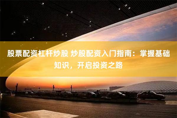 股票配资杠杆炒股 炒股配资入门指南：掌握基础知识，开启投资之路
