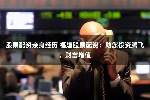 股票配资亲身经历 福建股票配资：助您投资腾飞，财富增值